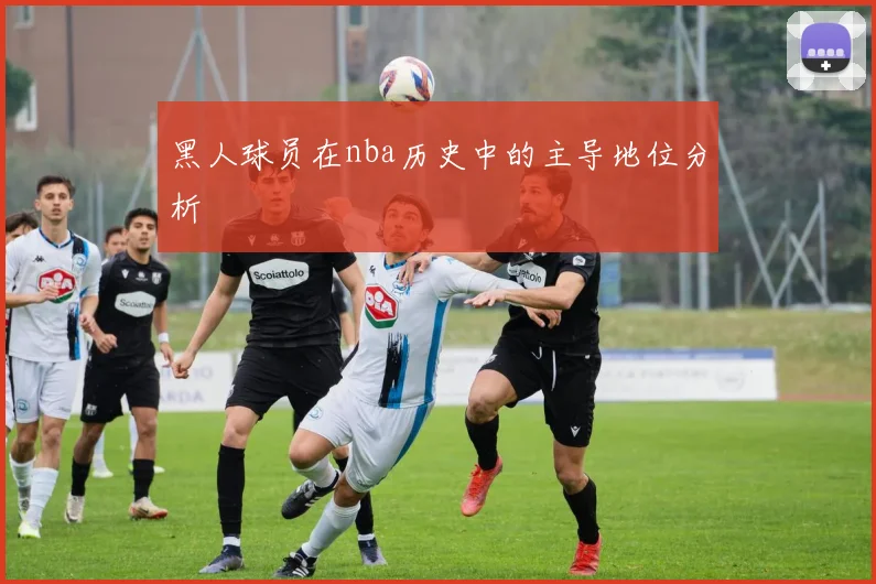 黑人球员在nba历史中的主导地位分析